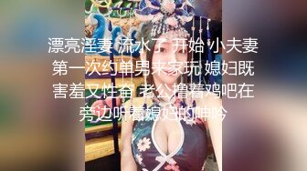 漂亮淫妻 流水了 开始 小夫妻第一次约单男来家玩 媳妇既害羞又性奋 老公撸着鸡吧在旁边听着媳妇的呻吟