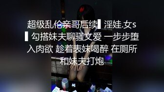 超级乱伦亲哥后续▌淫娃.女s▌勾搭妹夫聊骚文爱 一步步堕入肉欲 趁着表妹喝醉 在厕所和妹夫打炮