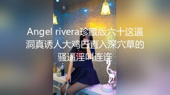 Angel rivera珍藏版六十这逼洞真诱人大鸡巴直入深穴草的骚逼淫叫连连