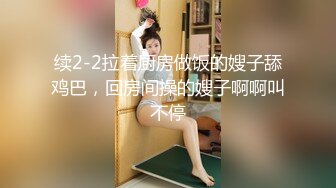 续2-2拉着厨房做饭的嫂子舔鸡巴，回房间操的嫂子啊啊叫不停