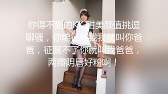 你得不到的KK 甜美颜值挑逗聊骚，你能征服我我就叫你爸爸，征服不了你就叫我爸爸，两瓣阴唇好粉啊！