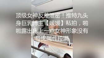 顶级女神反差泄密！推特九头身巨乳博主【媛媛】私拍，啪啪露出床上一点女神形象没有母狗属性拉满