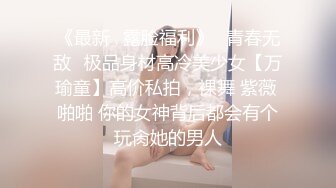 《最新✿露脸福利》✿青春无敌✿极品身材高冷美少女【万瑜童】高价私拍，裸舞 紫薇 啪啪 你的女神背后都会有个玩肏她的男人