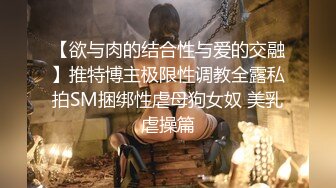 【欲与肉的结合性与爱的交融】推特博主极限性调教全露私拍SM捆绑性虐母狗女奴 美乳虐操篇