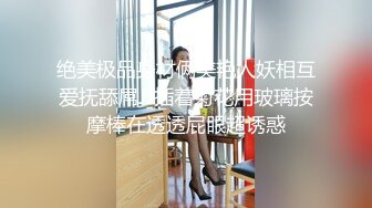 绝美极品身材俩美艳人妖相互爱抚舔屌JJ插着菊花用玻璃按摩棒在透透屁眼超诱惑