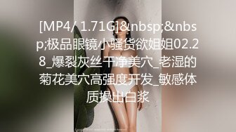 [MP4/ 1.71G]&nbsp;&nbsp;极品眼镜小骚货欲姐姐02.28_爆裂灰丝干净美穴_老湿的菊花美穴高强度开发_敏感体质操出白浆