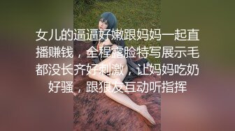 女儿的逼逼好嫩跟妈妈一起直播赚钱，全程露脸特写展示毛都没长齐好刺激，让妈妈吃奶好骚，跟狼友互动听指挥