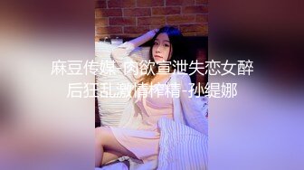 麻豆传媒-肉欲宣泄失恋女醉后狂乱激情榨精-孙缇娜