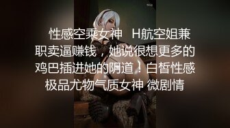 ✿性感空乘女神✿H航空姐兼职卖逼赚钱，她说很想更多的鸡巴插进她的阴道！白皙性感极品尤物气质女神 微剧情