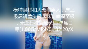 模特身材和大叔老男人，床上吸屌锅盖头吸咪咪，幸福至极，无套打桩互玩69，怼嘴口爆[1.06G/MP4/01:32:20/XN]