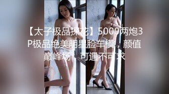 【太子极品探花】5000两炮3P极品绝美明星脸车模，颜值巅峰场，可遇不可求