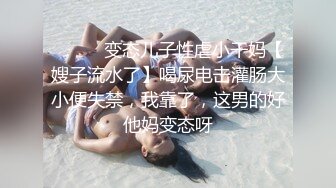 ⚫️⚫️变态儿子性虐小干妈【嫂子流水了】喝尿电击灌肠大小便失禁，我靠了，这男的好他妈变态呀