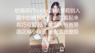 软萌乖巧Lolita 清纯萝莉别人眼中的班长学霸 表面看起来乖巧可爱 私下被主人爸爸带酒店操小骚逼 按到落地窗前爆插