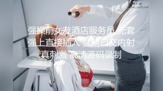 强操前女友酒店服务员 无套强上直接插入 强制口交内射真刺激 高清源码录制