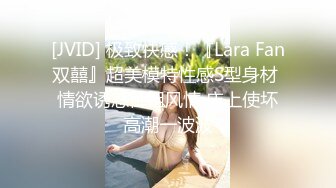 [JVID] 极致快感！『Lara Fan双囍』超美模特性感S型身材 情欲诱惑御姐风情 床上使坏高潮一波波