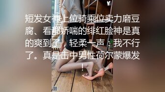 短发女神上位骑乘位卖力磨豆腐、看那娇喘的绯红脸神是真的爽到了，轻柔一声：我不行了。真是击中男性荷尔蒙爆发！