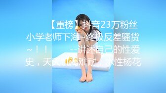 ✨✨✨【重榜】抖音23万粉丝小学老师下海~终极反差骚货~！！✨✨✨--讲述自己的性爱史，天天饥渴难耐，水性杨花