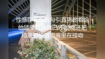 性感巨乳伪娘勾引直男跪着给他舔硬后操自己,不过瘾还把精液射给直男嘴里在接吻