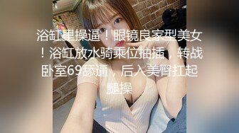 浴缸里操逼！眼镜良家型美女！浴缸放水骑乘位抽插，转战卧室69舔逼，后入美臀扛起腿操