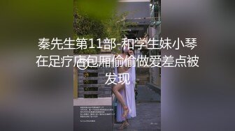 秦先生第11部-和学生妹小琴在足疗店包厢偷偷做爱差点被发现