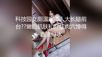 科技园女厕温婉可人大长腿前台??嫩白肌肤和鲜红肉穴馋得直流口水