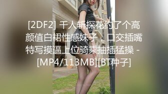 [2DF2] 千人斩探花约了个高颜值白裙性感妹子，口交插嘴特写摸逼上位骑乘抽插猛操 - [MP4/113MB][BT种子]