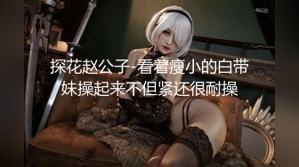 探花赵公子-看着瘦小的白带妹操起来不但紧还很耐操