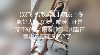 【双飞-智取其乳】男友：你胸好大呀 女友：哎呀，还是穿不好看。嘎嘎帅气，闺蜜在旁边看着骚逼都痒了！