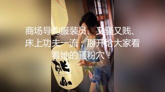 商场导购服装员、又骚又贱、床上功夫一流，掰开给大家看看她的骚粉穴！