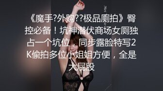 《魔手?外购??极品厕拍》臀控必备！坑神潜伏商场女厕独占一个坑位，同步露脸特写2K偸拍多位小姐姐方便，全是大屁股