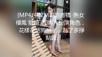 [MP4/442MB]觀音橋 ·熟女樓鳳 姐姐  和客人扮演角色， 花樣花活夠拼了，為了多掙點錢