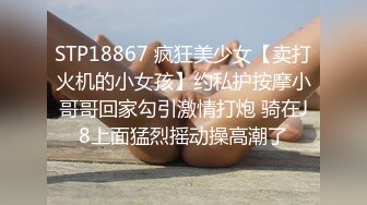 STP18867 疯狂美少女【卖打火机的小女孩】约私护按摩小哥哥回家勾引激情打炮 骑在J8上面猛烈摇动操高潮了