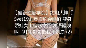 【最新性爱学院】约炮大神『Svet19』真实约会自拍 健身娇娃女上位求学记 淫语骚浪叫“拜托哥哥把我干到崩 (2)