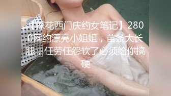 【探花西门庆约女笔记】2800网约漂亮小姐姐，苗条大长腿，任劳任怨软了必须给你搞硬