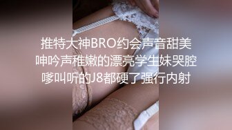 推特大神BRO约会声音甜美呻吟声稚嫩的漂亮学生妹哭腔嗲叫听的J8都硬了强行内射