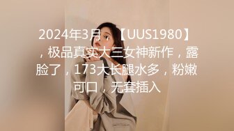 2024年3月，【UUS1980】，极品真实大三女神新作，露脸了，173大长腿水多，粉嫩可口，无套插入