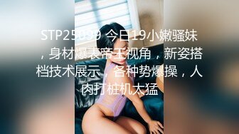 STP25099 今日19小嫩骚妹，身材爆表帝王视角，新姿搭档技术展示，各种势爆操，人肉打桩机太猛