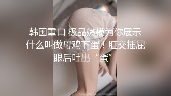 韩国重口 极品嫩模为你展示什么叫做母鸡下蛋！肛交插屁眼后吐出“蛋”