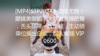 [MP4]STP29743 顶级尤物！眼镜美御姐！大屌炮友操肥臀，舌头舔屌一脸淫骚，主动骑乘位操出白浆，后入爆插 VIP0600