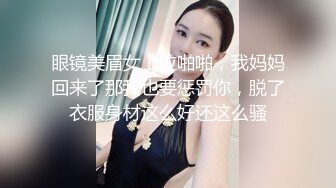 眼镜美眉女上位啪啪，我妈妈回来了那我也要惩罚你，脱了衣服身材这么好还这么骚