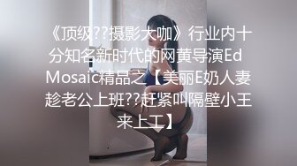 《顶级??摄影大咖》行业内十分知名新时代的网黄导演Ed Mosaic精品之【美丽E奶人妻趁老公上班??赶紧叫隔壁小王来上工】