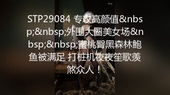 STP29084 专攻高颜值&nbsp;&nbsp;外围大圈美女场&nbsp;&nbsp;蜜桃臀黑森林鲍鱼被满足 打桩机夜夜笙歌羡煞众人！