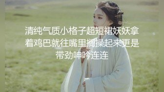 清纯气质小格子超短裙妖妖拿着鸡巴就往嘴里搁操起来更是带劲呻吟连连