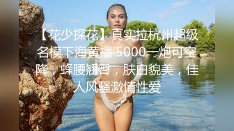 【花少探花】真实拉杭州超级名模下海黄播 5000一炮可空降，蜂腰翘臀，肤白貌美，佳人风骚激情性爱