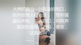 大神的魅力~小骚逼给我口，另外给情人打电话，‘想听骚逼叫声吗’，先别口，叫两声，喜欢吃爸爸鸡巴吗，喜欢，‘还真的啊’！