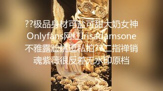 ??极品身材可盐可甜大奶女神Onlyfans网红Irisadamsone不雅露脸挑逗私拍??二指禅销魂紫薇很反差无水印原档