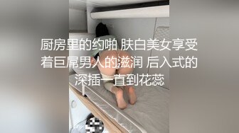 厨房里的约啪 肤白美女享受着巨屌男人的滋润 后入式的深插一直到花蕊