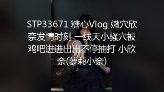 STP33671 糖心Vlog 嫩穴欣奈发情时刻 一线天小骚穴被鸡吧进进出出不停抽打 小欣奈(萝莉小奈)