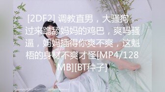 [2DF2] 调教直男，大骚狗，过来跪舔妈妈的鸡巴，爽吗骚逼，妈妈插得你爽不爽，这魁梧的身材不爽才怪[MP4/128MB][BT种子]