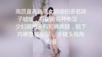 高质量高画质女厕偷拍多名妹子嘘嘘，百里挑各种类型 ，少妇御姐多有短裤美腿，脱下内裤急着尿尿 ，多镜头视角拍摄